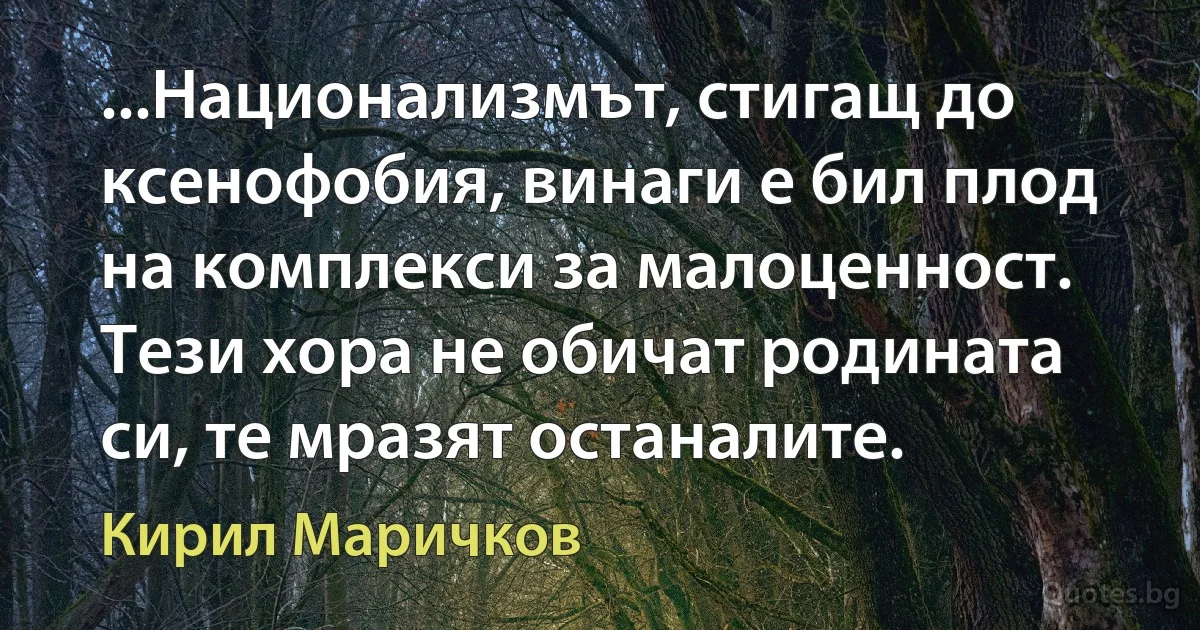 ...Национализмът, стигащ до ксенофобия, винаги е бил плод на комплекси за малоценност. Тези хора не обичат родината си, те мразят останалите. (Кирил Маричков)