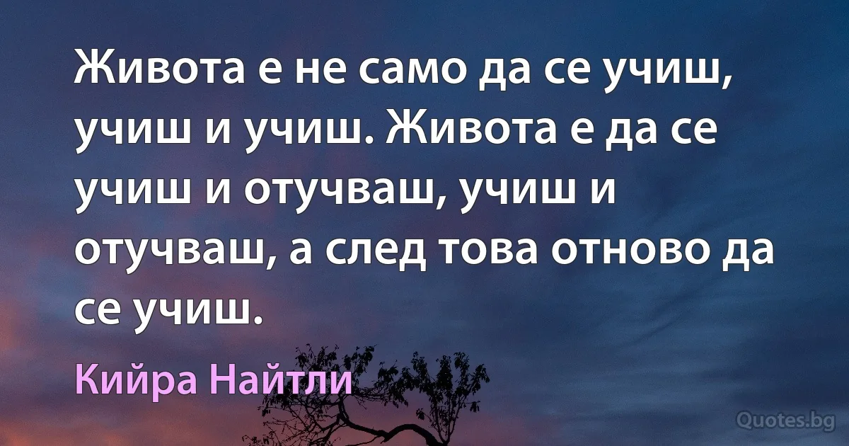 Живота е не само да се учиш, учиш и учиш. Живота е да се учиш и отучваш, учиш и отучваш, а след това отново да се учиш. (Кийра Найтли)