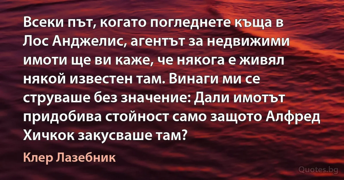 Всеки път, когато погледнете къща в Лос Анджелис, агентът за недвижими имоти ще ви каже, че някога е живял някой известен там. Винаги ми се струваше без значение: Дали имотът придобива стойност само защото Алфред Хичкок закусваше там? (Клер Лазебник)