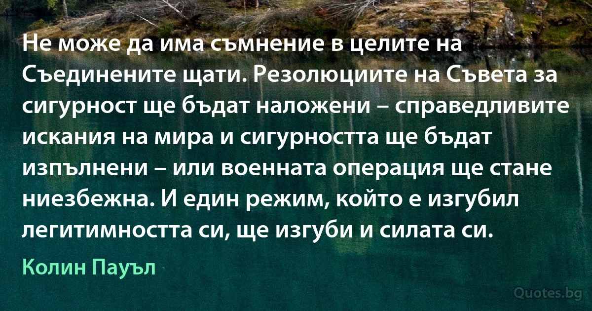 Не може да има съмнение в целите на Съединените щати. Резолюциите на Съвета за сигурност ще бъдат наложени – справедливите искания на мира и сигурността ще бъдат изпълнени – или военната операция ще стане ниезбежна. И един режим, който е изгубил легитимността си, ще изгуби и силата си. (Колин Пауъл)