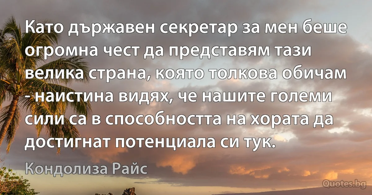 Като държавен секретар за мен беше огромна чест да представям тази велика страна, която толкова обичам - наистина видях, че нашите големи сили са в способността на хората да достигнат потенциала си тук. (Кондолиза Райс)