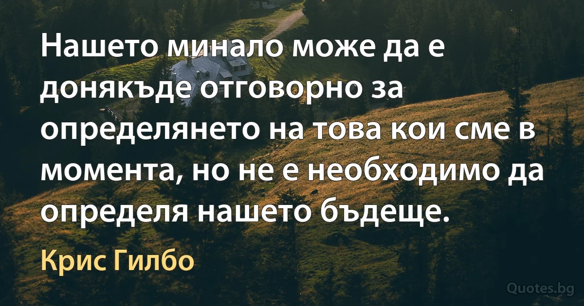 Нашето минало може да е донякъде отговорно за определянето на това кои сме в момента, но не е необходимо да определя нашето бъдеще. (Крис Гилбо)