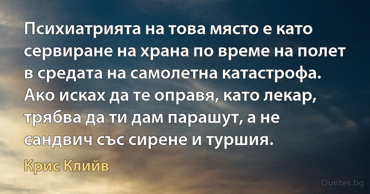 Психиатрията на това място е като сервиране на храна по време на полет в средата на самолетна катастрофа. Ако исках да те оправя, като лекар, трябва да ти дам парашут, а не сандвич със сирене и туршия. (Крис Клийв)