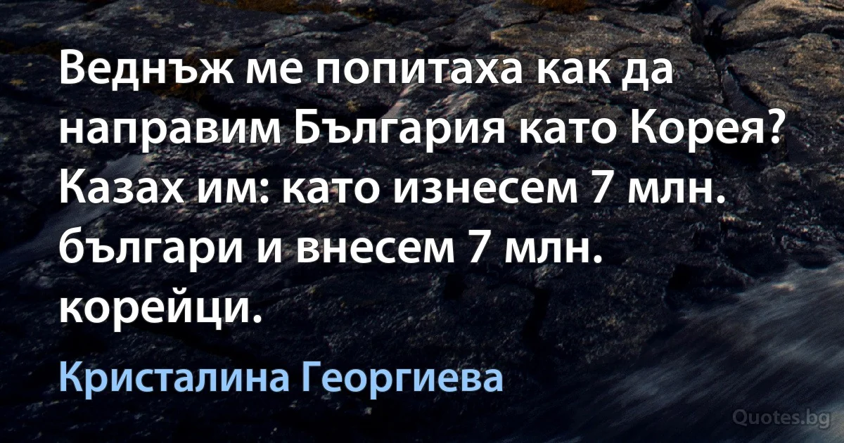 Веднъж ме попитаха как да направим България като Корея? Казах им: като изнесем 7 млн. българи и внесем 7 млн. корейци. (Кристалина Георгиева)