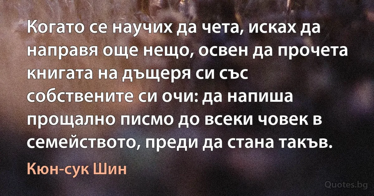 Когато се научих да чета, исках да направя още нещо, освен да прочета книгата на дъщеря си със собствените си очи: да напиша прощално писмо до всеки човек в семейството, преди да стана такъв. (Кюн-сук Шин)