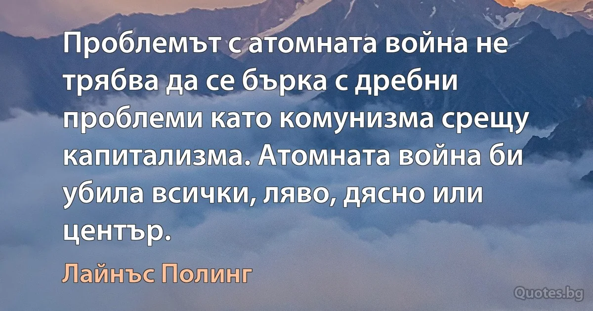 Проблемът с атомната война не трябва да се бърка с дребни проблеми като комунизма срещу капитализма. Атомната война би убила всички, ляво, дясно или център. (Лайнъс Полинг)