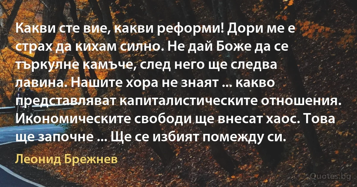 Какви сте вие, какви реформи! Дори ме е страх да кихам силно. Не дай Боже да се търкулне камъче, след него ще следва лавина. Нашите хора не знаят ... какво представляват капиталистическите отношения. Икономическите свободи ще внесат хаос. Това ще започне ... Ще се избият помежду си. (Леонид Брежнев)