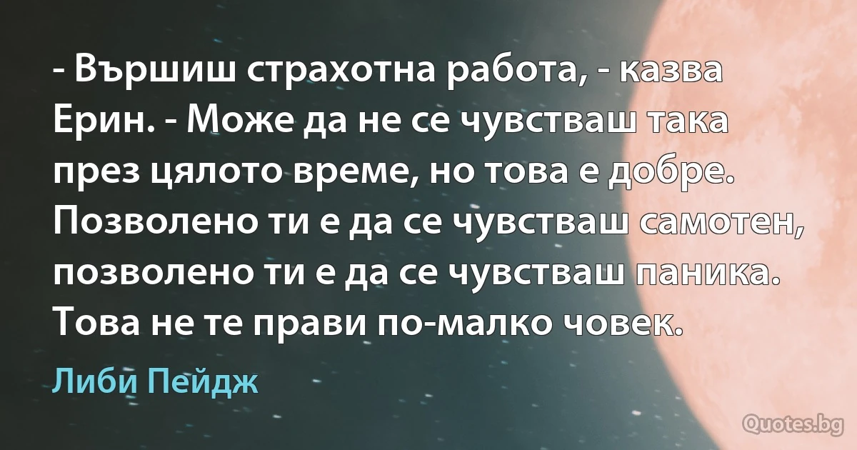 - Вършиш страхотна работа, - казва Ерин. - Може да не се чувстваш така през цялото време, но това е добре. Позволено ти е да се чувстваш самотен, позволено ти е да се чувстваш паника. Това не те прави по-малко човек. (Либи Пейдж)