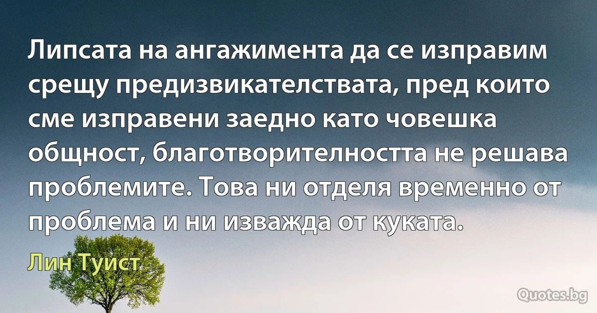 Липсата на ангажимента да се изправим срещу предизвикателствата, пред които сме изправени заедно като човешка общност, благотворителността не решава проблемите. Това ни отделя временно от проблема и ни изважда от куката. (Лин Туист)