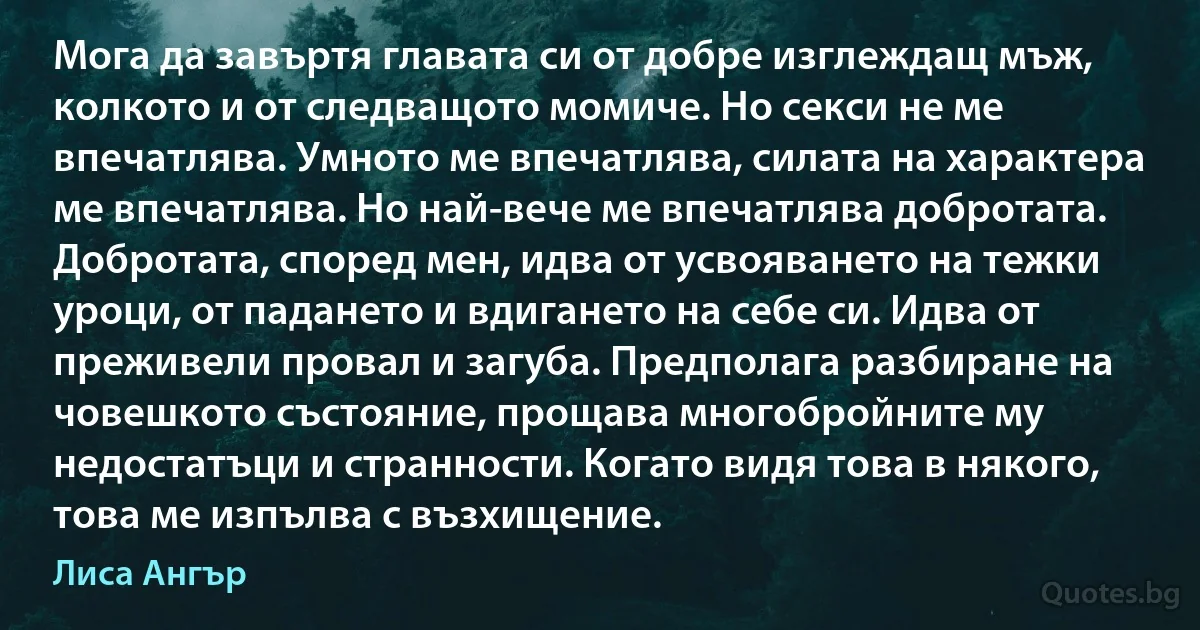 Мога да завъртя главата си от добре изглеждащ мъж, колкото и от следващото момиче. Но секси не ме впечатлява. Умното ме впечатлява, силата на характера ме впечатлява. Но най-вече ме впечатлява добротата. Добротата, според мен, идва от усвояването на тежки уроци, от падането и вдигането на себе си. Идва от преживели провал и загуба. Предполага разбиране на човешкото състояние, прощава многобройните му недостатъци и странности. Когато видя това в някого, това ме изпълва с възхищение. (Лиса Ангър)