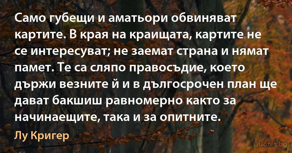 Само губещи и аматьори обвиняват картите. В края на краищата, картите не се интересуват; не заемат страна и нямат памет. Те са сляпо правосъдие, което държи везните й и в дългосрочен план ще дават бакшиш равномерно както за начинаещите, така и за опитните. (Лу Кригер)