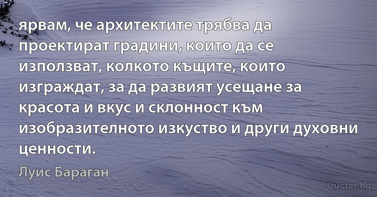 ярвам, че архитектите трябва да проектират градини, които да се използват, колкото къщите, които изграждат, за да развият усещане за красота и вкус и склонност към изобразителното изкуство и други духовни ценности. (Луис Бараган)