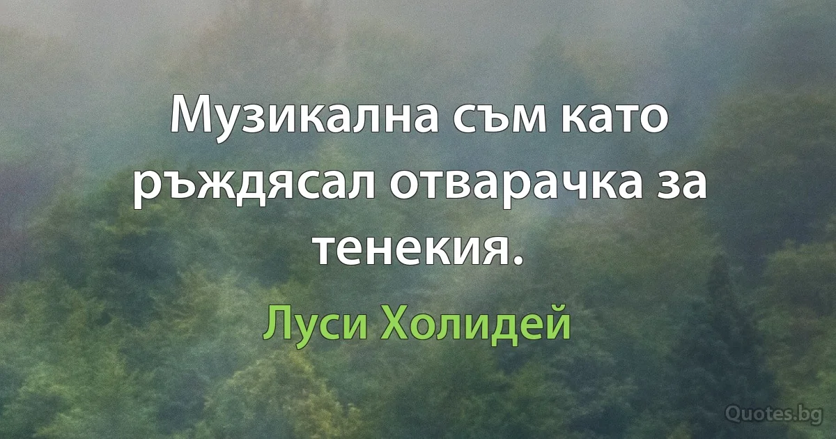 Музикална съм като ръждясал отварачка за тенекия. (Луси Холидей)