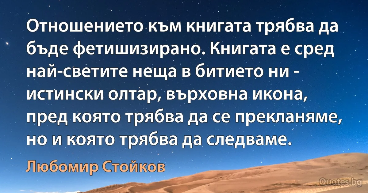 Отношението към книгата трябва да бъде фетишизирано. Книгата е сред най-светите неща в битието ни - истински олтар, върховна икона, пред която трябва да се прекланяме, но и която трябва да следваме. (Любомир Стойков)