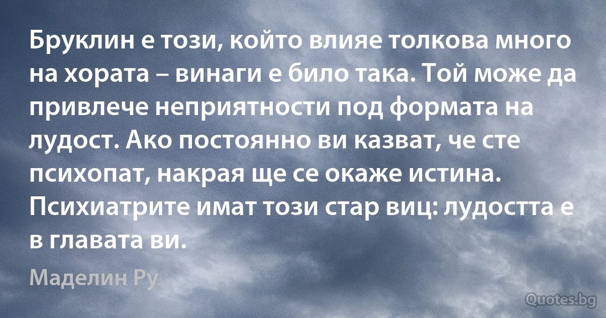 Бруклин е този, който влияе толкова много на хората – винаги е било така. Той може да привлече неприятности под формата на лудост. Ако постоянно ви казват, че сте психопат, накрая ще се окаже истина. Психиатрите имат този стар виц: лудостта е в главата ви. (Маделин Ру)