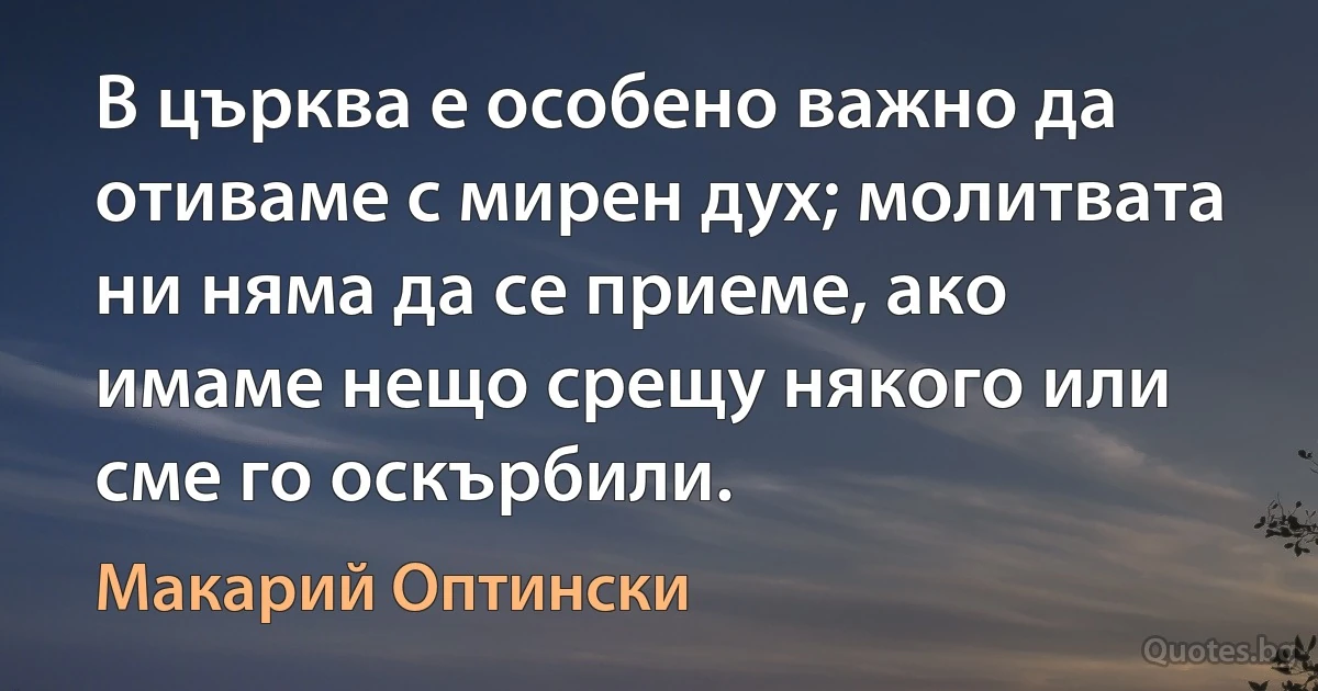 В църква е особено важно да отиваме с мирен дух; молитвата ни няма да се приеме, ако имаме нещо срещу някого или сме го оскърбили. (Макарий Оптински)