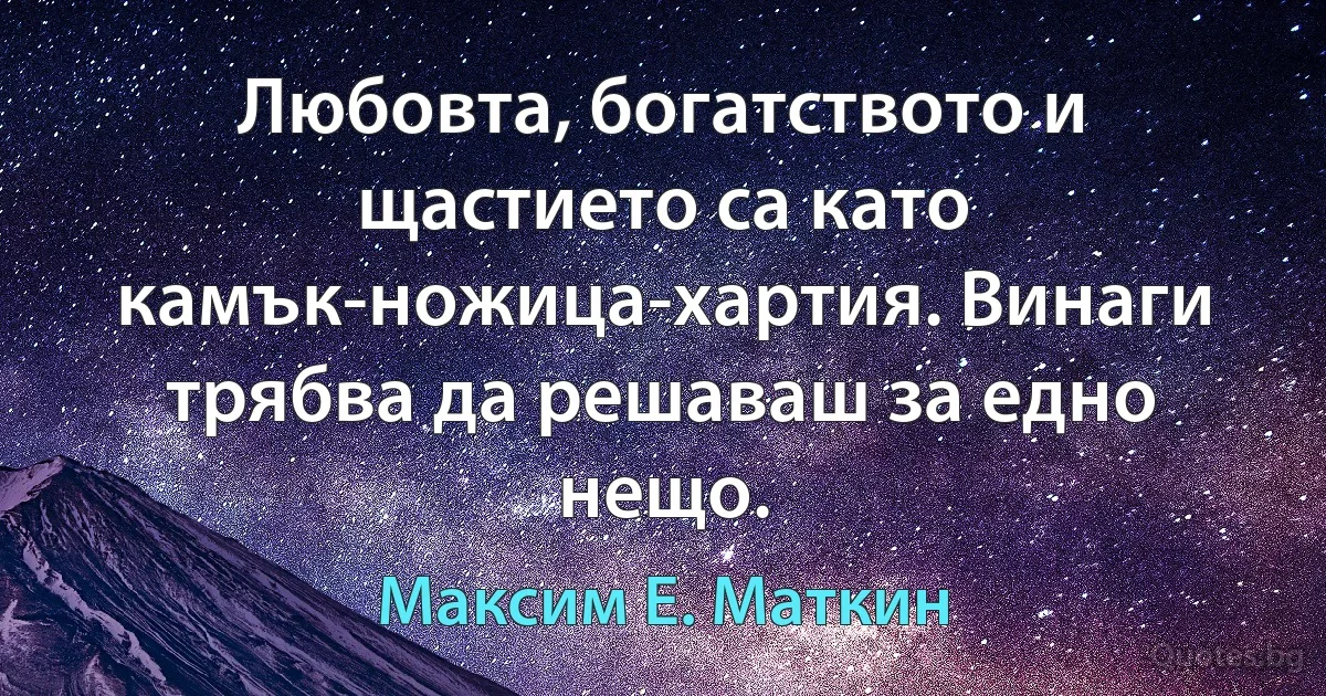 Любовта, богатството и щастието са като камък-ножица-хартия. Винаги трябва да решаваш за едно нещо. (Максим Е. Маткин)