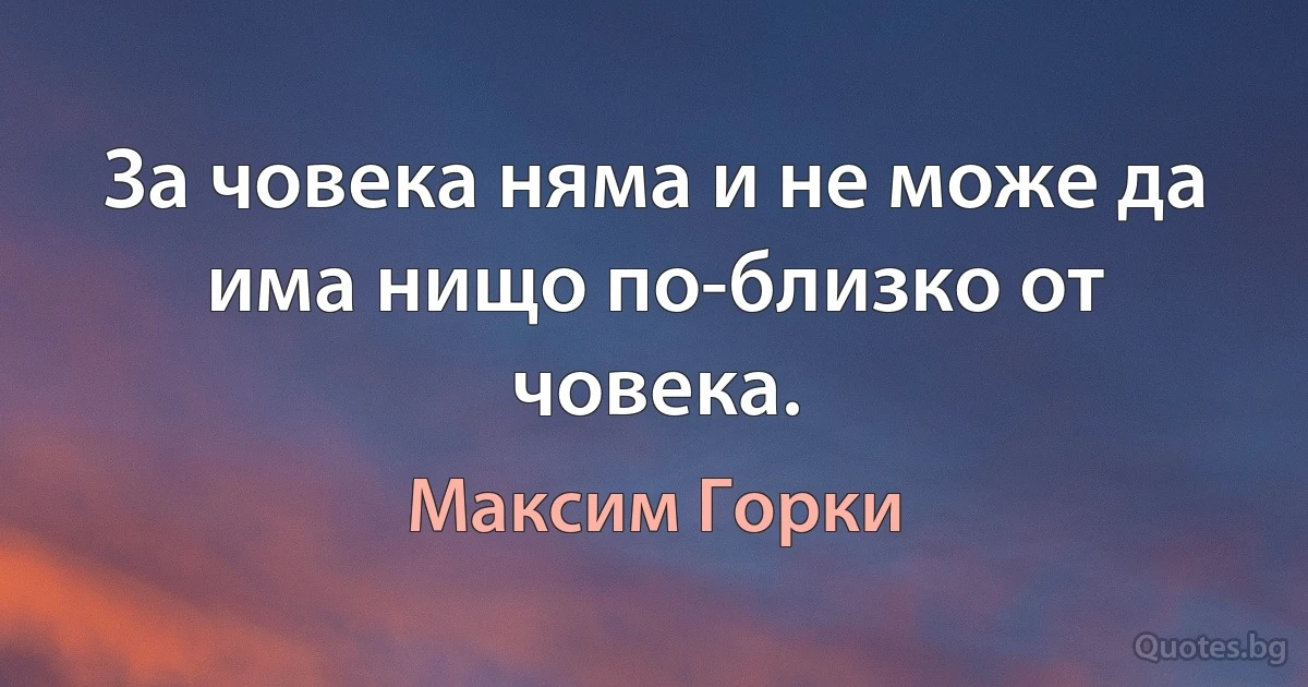 За човека няма и не може да има нищо по-близко от човека. (Максим Горки)