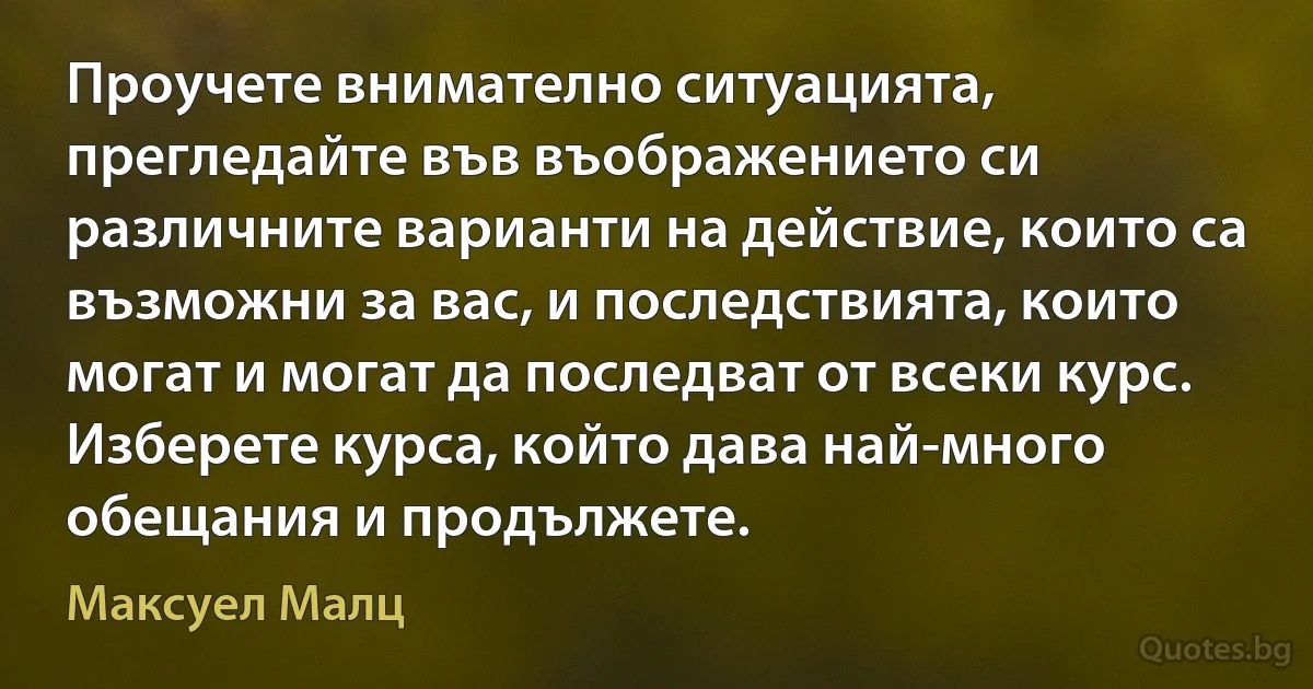 Проучете внимателно ситуацията, прегледайте във въображението си различните варианти на действие, които са възможни за вас, и последствията, които могат и могат да последват от всеки курс. Изберете курса, който дава най-много обещания и продължете. (Максуел Малц)