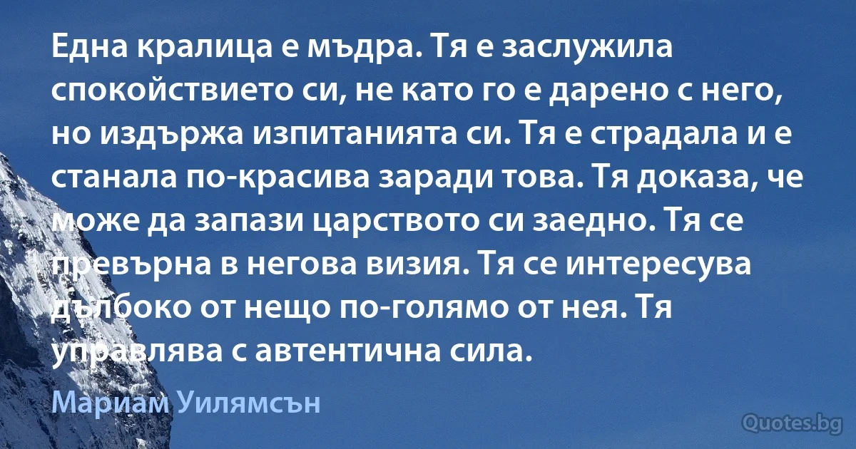 Една кралица е мъдра. Тя е заслужила спокойствието си, не като го е дарено с него, но издържа изпитанията си. Тя е страдала и е станала по-красива заради това. Тя доказа, че може да запази царството си заедно. Тя се превърна в негова визия. Тя се интересува дълбоко от нещо по-голямо от нея. Тя управлява с автентична сила. (Мариам Уилямсън)