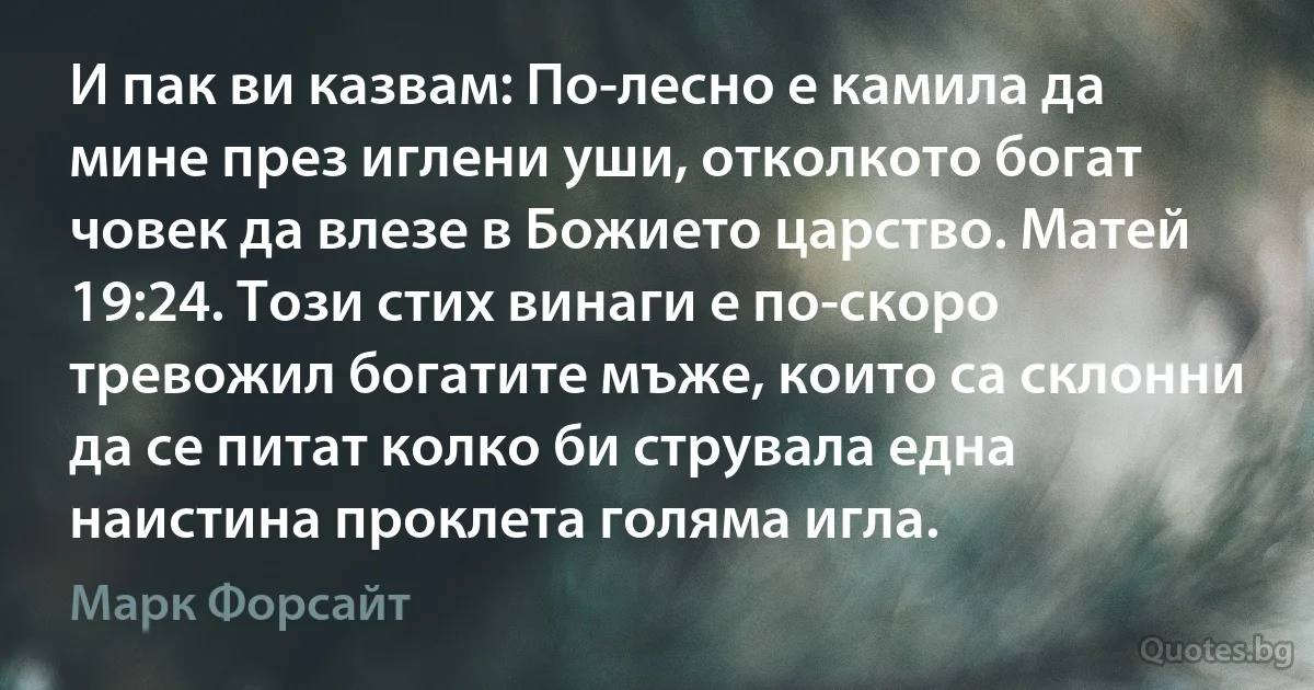 И пак ви казвам: По-лесно е камила да мине през иглени уши, отколкото богат човек да влезе в Божието царство. Матей 19:24. Този стих винаги е по-скоро тревожил богатите мъже, които са склонни да се питат колко би струвала една наистина проклета голяма игла. (Марк Форсайт)