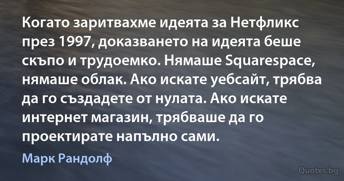 Когато заритвахме идеята за Нетфликс през 1997, доказването на идеята беше скъпо и трудоемко. Нямаше Squarespace, нямаше облак. Ако искате уебсайт, трябва да го създадете от нулата. Ако искате интернет магазин, трябваше да го проектирате напълно сами. (Марк Рандолф)