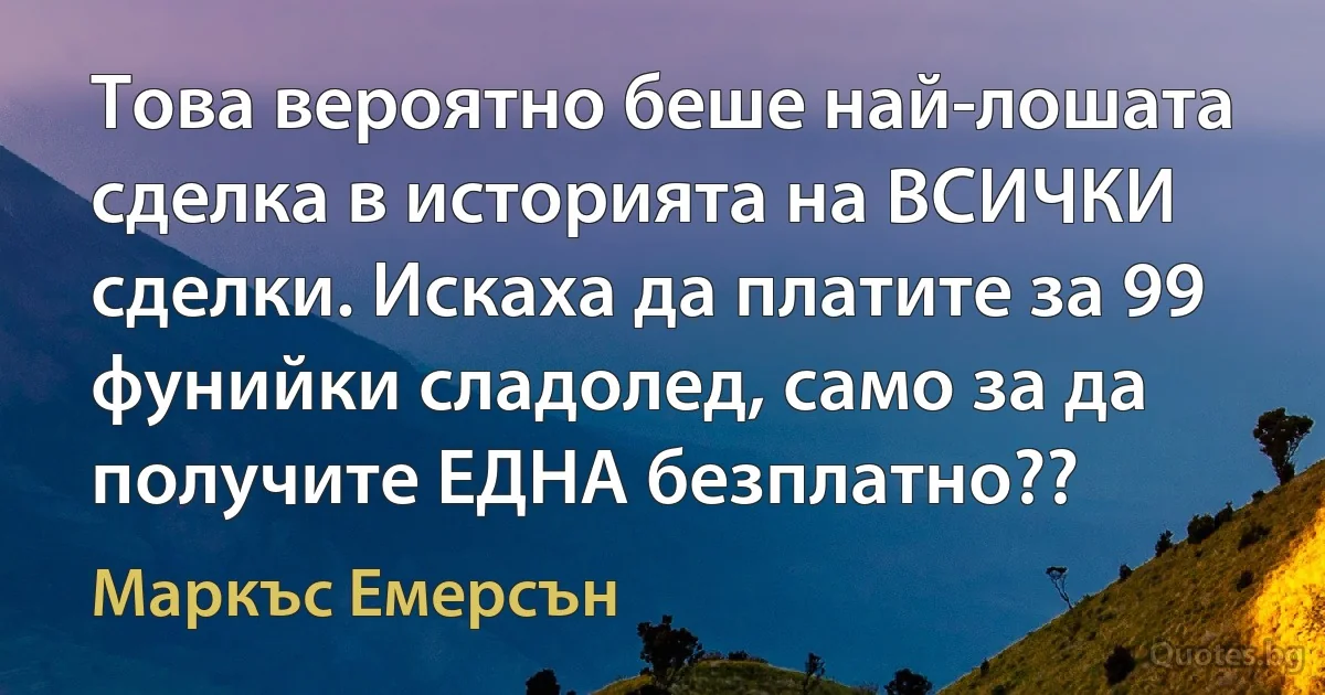 Това вероятно беше най-лошата сделка в историята на ВСИЧКИ сделки. Искаха да платите за 99 фунийки сладолед, само за да получите ЕДНА безплатно?? (Маркъс Емерсън)