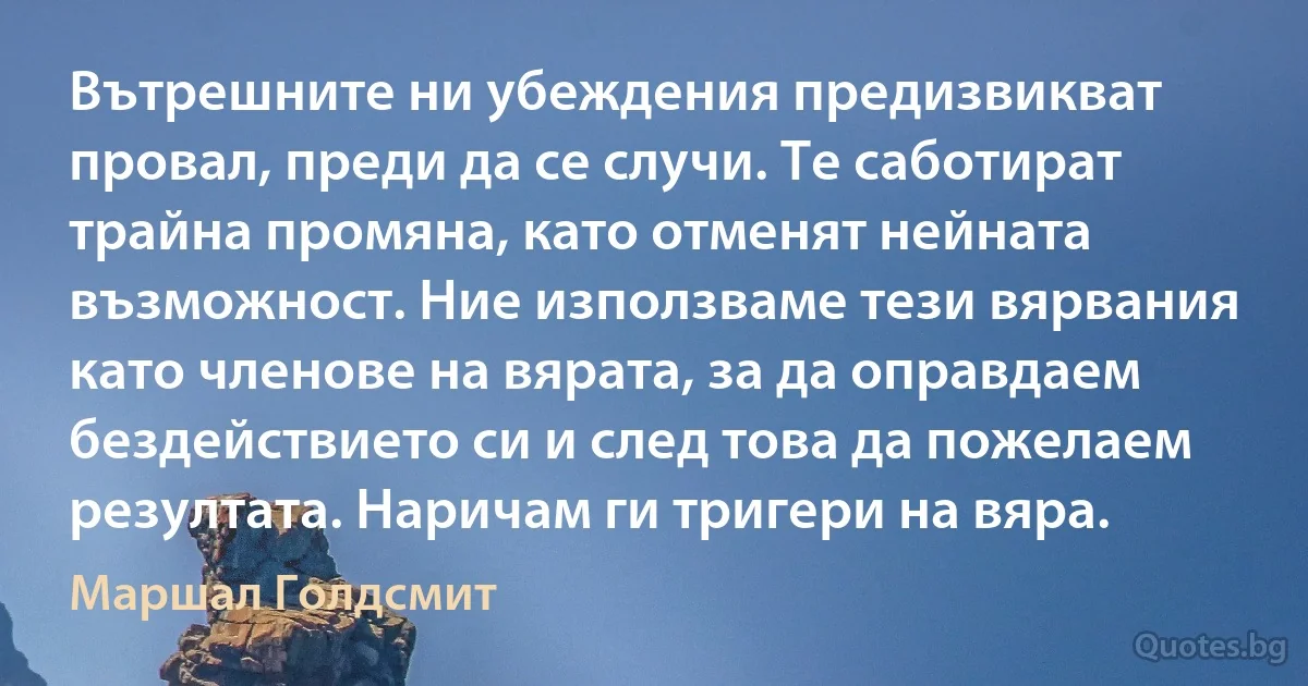 Вътрешните ни убеждения предизвикват провал, преди да се случи. Те саботират трайна промяна, като отменят нейната възможност. Ние използваме тези вярвания като членове на вярата, за да оправдаем бездействието си и след това да пожелаем резултата. Наричам ги тригери на вяра. (Маршал Голдсмит)