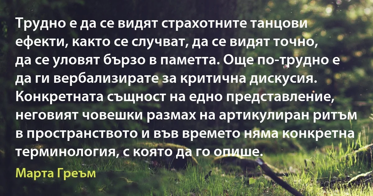 Трудно е да се видят страхотните танцови ефекти, както се случват, да се видят точно, да се уловят бързо в паметта. Още по-трудно е да ги вербализирате за критична дискусия. Конкретната същност на едно представление, неговият човешки размах на артикулиран ритъм в пространството и във времето няма конкретна терминология, с която да го опише. (Марта Греъм)