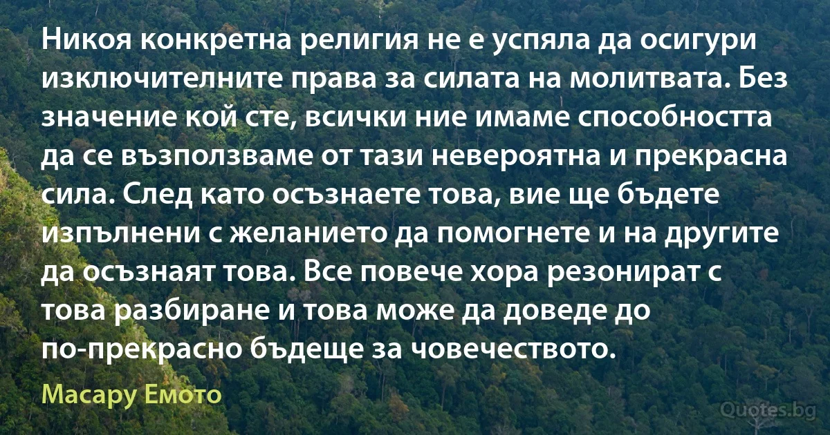 Никоя конкретна религия не е успяла да осигури изключителните права за силата на молитвата. Без значение кой сте, всички ние имаме способността да се възползваме от тази невероятна и прекрасна сила. След като осъзнаете това, вие ще бъдете изпълнени с желанието да помогнете и на другите да осъзнаят това. Все повече хора резонират с това разбиране и това може да доведе до по-прекрасно бъдеще за човечеството. (Масару Емото)