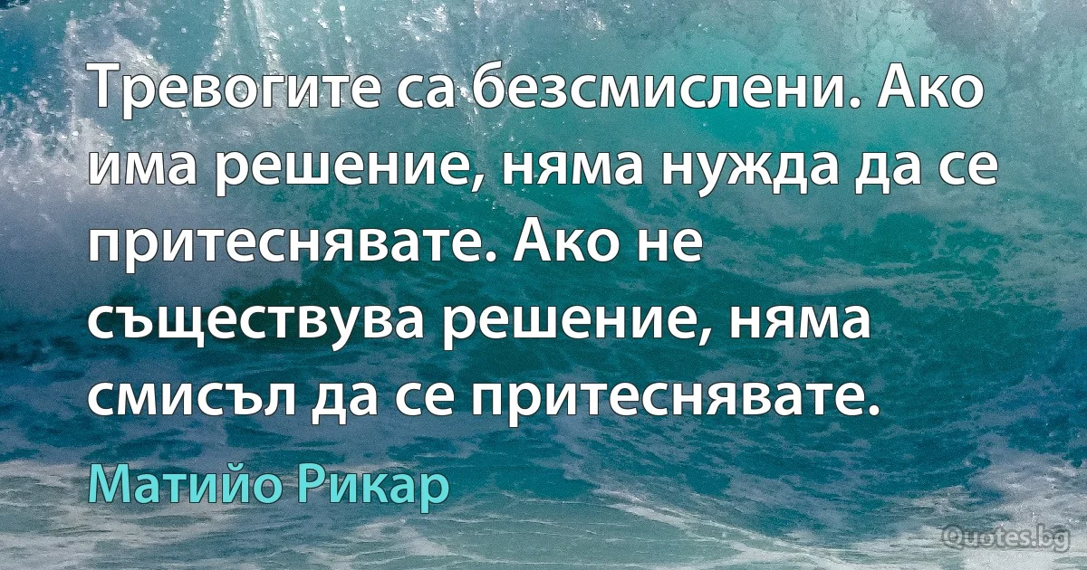 Тревогите са безсмислени. Ако има решение, няма нужда да се притеснявате. Ако не съществува решение, няма смисъл да се притеснявате. (Матийо Рикар)