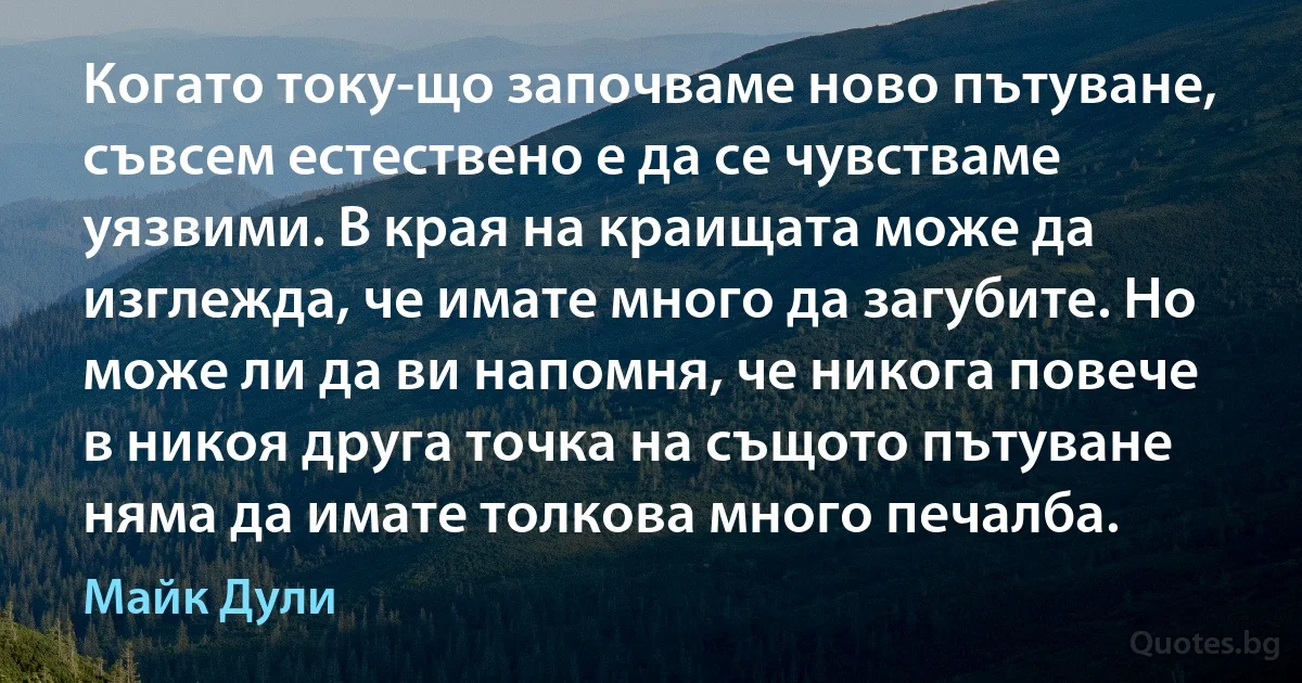 Когато току-що започваме ново пътуване, съвсем естествено е да се чувстваме уязвими. В края на краищата може да изглежда, че имате много да загубите. Но може ли да ви напомня, че никога повече в никоя друга точка на същото пътуване няма да имате толкова много печалба. (Майк Дули)