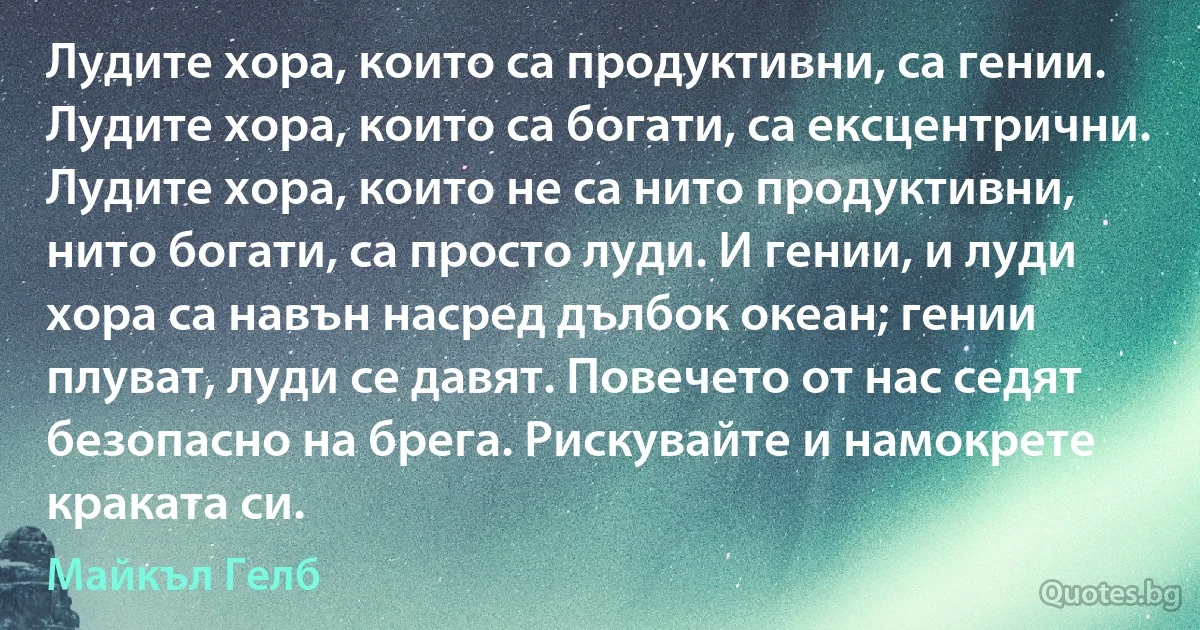 Лудите хора, които са продуктивни, са гении. Лудите хора, които са богати, са ексцентрични. Лудите хора, които не са нито продуктивни, нито богати, са просто луди. И гении, и луди хора са навън насред дълбок океан; гении плуват, луди се давят. Повечето от нас седят безопасно на брега. Рискувайте и намокрете краката си. (Майкъл Гелб)