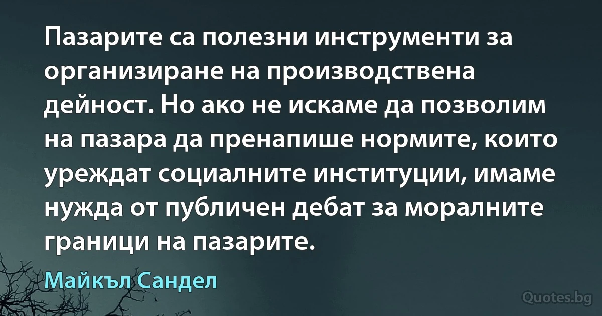 Пазарите са полезни инструменти за организиране на производствена дейност. Но ако не искаме да позволим на пазара да пренапише нормите, които уреждат социалните институции, имаме нужда от публичен дебат за моралните граници на пазарите. (Майкъл Сандел)