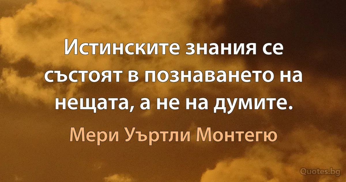 Истинските знания се състоят в познаването на нещата, а не на думите. (Мери Уъртли Монтегю)