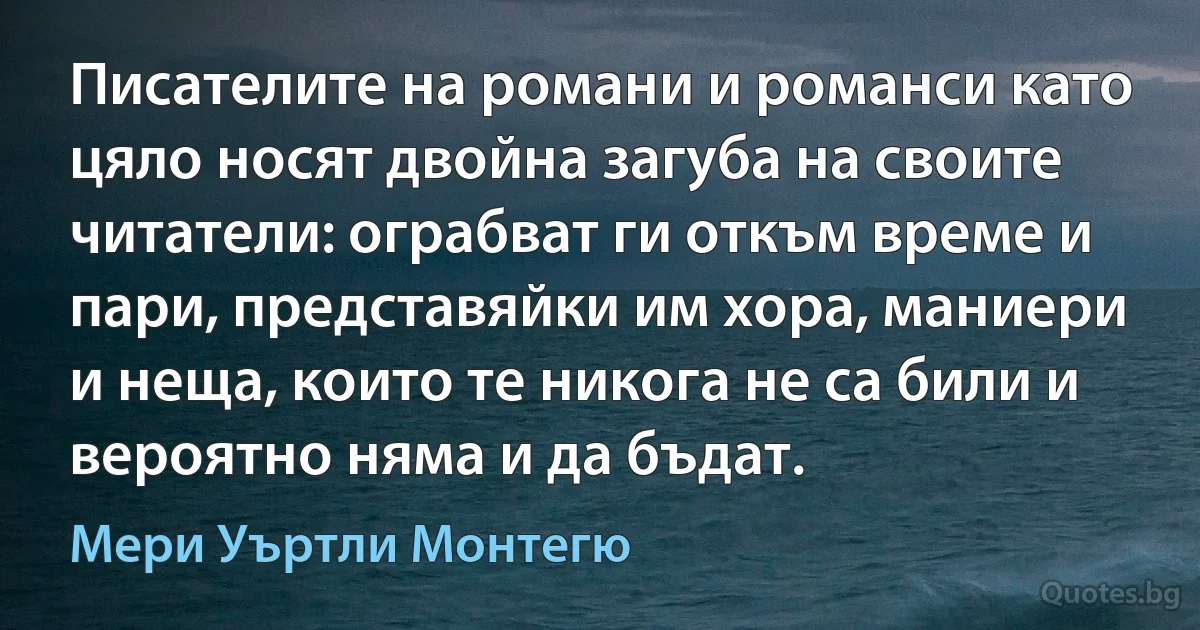 Писателите на романи и романси като цяло носят двойна загуба на своите читатели: ограбват ги откъм време и пари, представяйки им хора, маниери и неща, които те никога не са били и вероятно няма и да бъдат. (Мери Уъртли Монтегю)