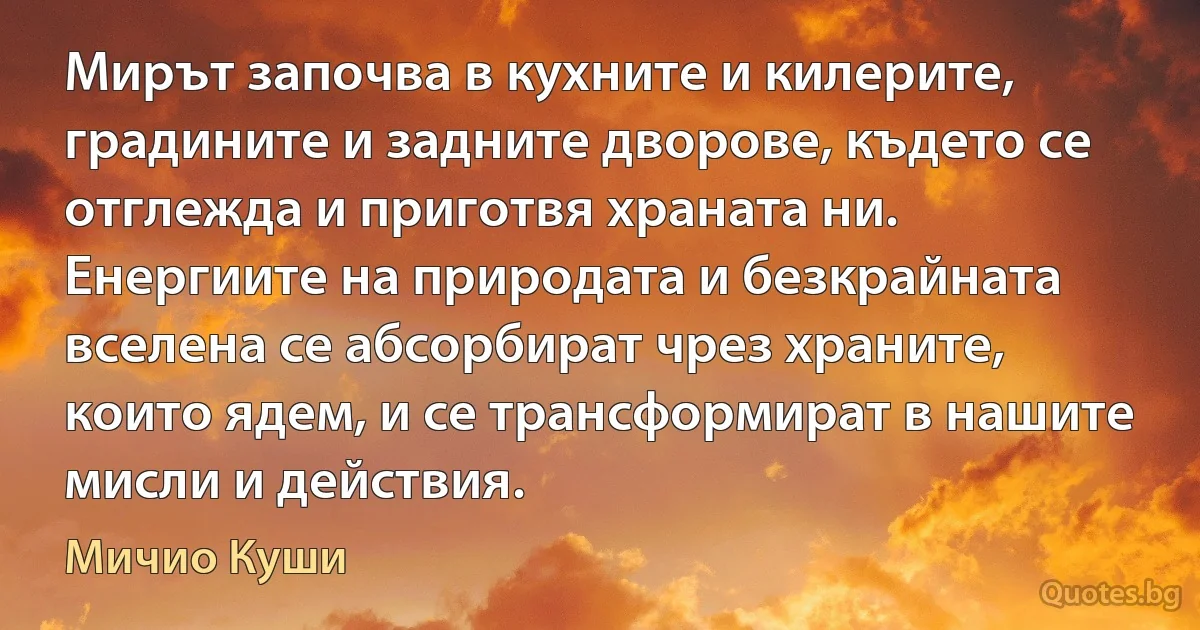 Мирът започва в кухните и килерите, градините и задните дворове, където се отглежда и приготвя храната ни. Енергиите на природата и безкрайната вселена се абсорбират чрез храните, които ядем, и се трансформират в нашите мисли и действия. (Мичио Куши)