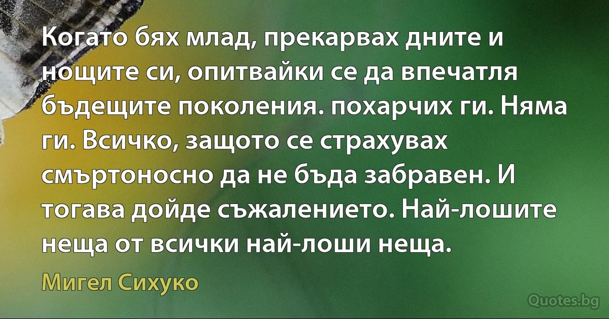 Когато бях млад, прекарвах дните и нощите си, опитвайки се да впечатля бъдещите поколения. похарчих ги. Няма ги. Всичко, защото се страхувах смъртоносно да не бъда забравен. И тогава дойде съжалението. Най-лошите неща от всички най-лоши неща. (Мигел Сихуко)