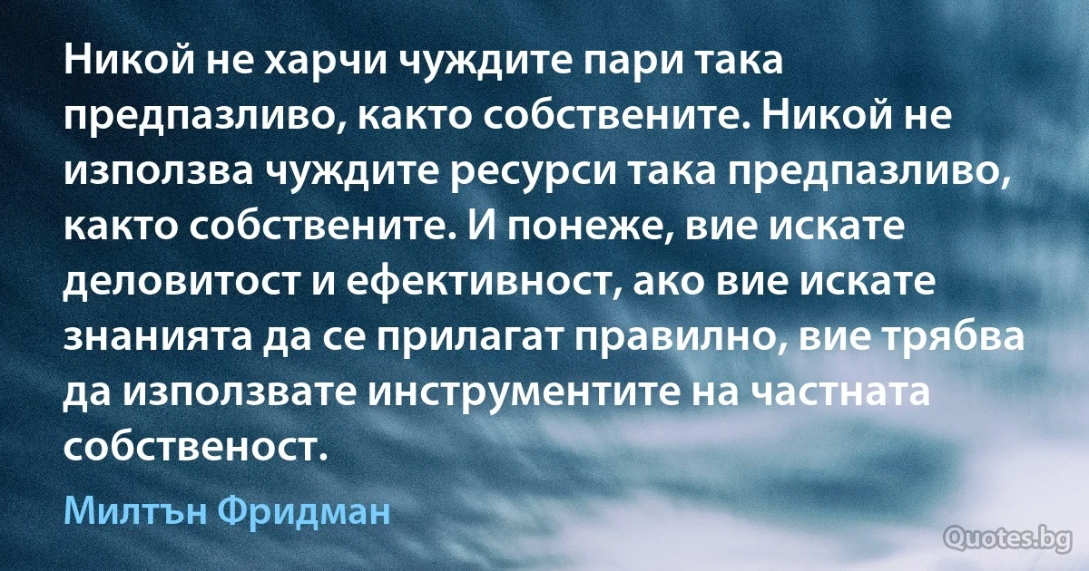 Никой не харчи чуждите пари така предпазливо, както собствените. Никой не използва чуждите ресурси така предпазливо, както собствените. И понеже, вие искате деловитост и ефективност, ако вие искате знанията да се прилагат правилно, вие трябва да използвате инструментите на частната собственост. (Милтън Фридман)