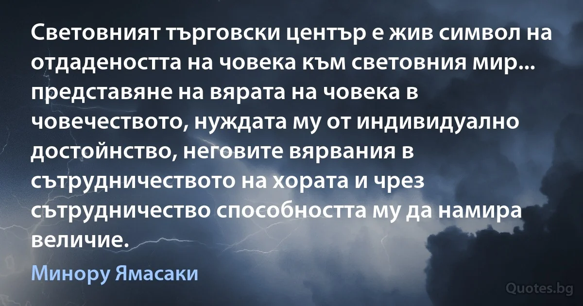 Световният търговски център е жив символ на отдадеността на човека към световния мир... представяне на вярата на човека в човечеството, нуждата му от индивидуално достойнство, неговите вярвания в сътрудничеството на хората и чрез сътрудничество способността му да намира величие. (Минору Ямасаки)