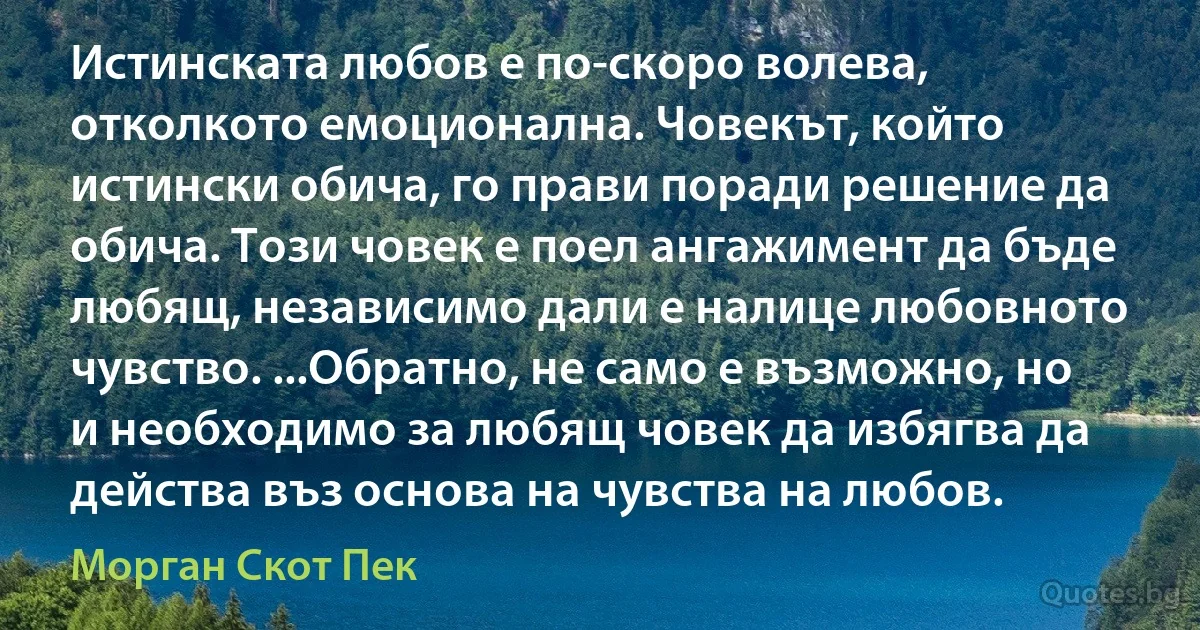 Истинската любов е по-скоро волева, отколкото емоционална. Човекът, който истински обича, го прави поради решение да обича. Този човек е поел ангажимент да бъде любящ, независимо дали е налице любовното чувство. ...Обратно, не само е възможно, но и необходимо за любящ човек да избягва да действа въз основа на чувства на любов. (Морган Скот Пек)