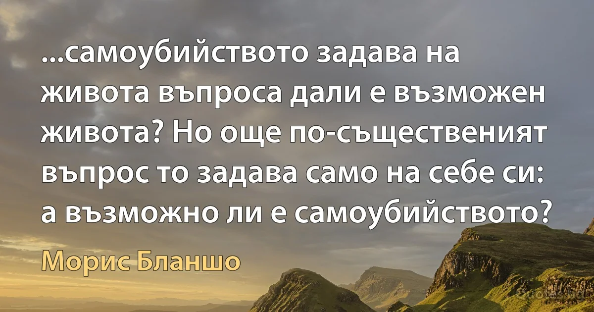 ...самоубийството задава на живота въпроса дали е възможен живота? Но още по-същественият въпрос то задава само на себе си: а възможно ли е самоубийството? (Морис Бланшо)