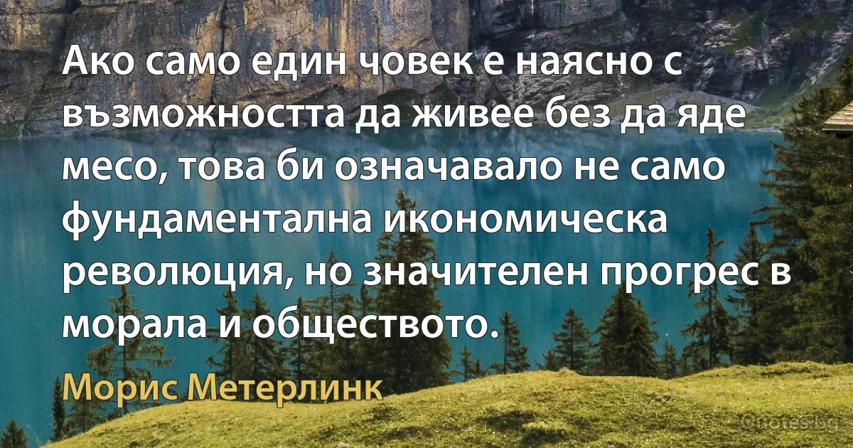 Ако само един човек е наясно с възможността да живее без да яде месо, това би означавало не само фундаментална икономическа революция, но значителен прогрес в морала и обществото. (Морис Метерлинк)