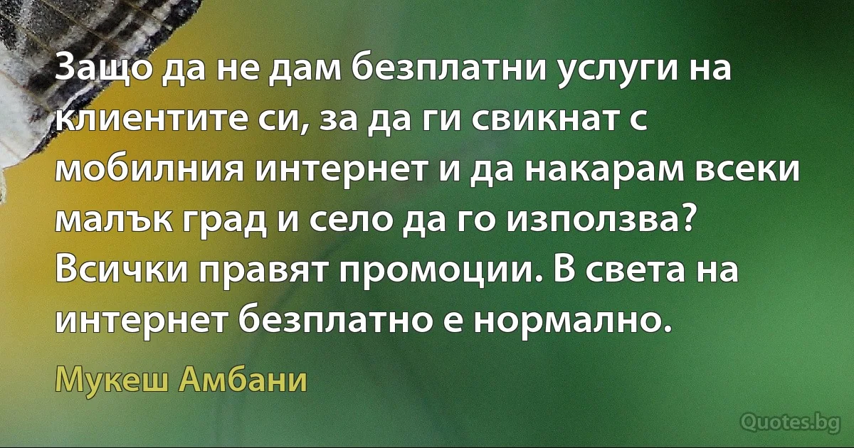 Защо да не дам безплатни услуги на клиентите си, за да ги свикнат с мобилния интернет и да накарам всеки малък град и село да го използва? Всички правят промоции. В света на интернет безплатно е нормално. (Мукеш Амбани)