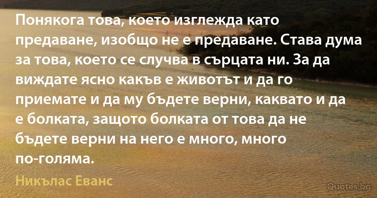 Понякога това, което изглежда като предаване, изобщо не е предаване. Става дума за това, което се случва в сърцата ни. За да виждате ясно какъв е животът и да го приемате и да му бъдете верни, каквато и да е болката, защото болката от това да не бъдете верни на него е много, много по-голяма. (Никълас Еванс)