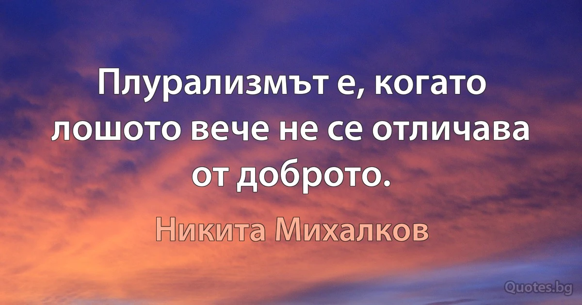 Плурализмът е, когато лошото вече не се отличава от доброто. (Никита Михалков)