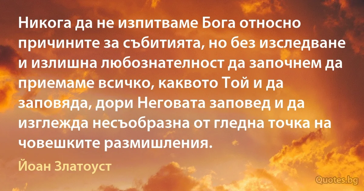 Никога да не изпитваме Бога относно причините за събитията, но без изследване и излишна любознателност да започнем да приемаме всичко, каквото Той и да заповяда, дори Неговата заповед и да изглежда несъобразна от гледна точка на човешките размишления. (Йоан Златоуст)