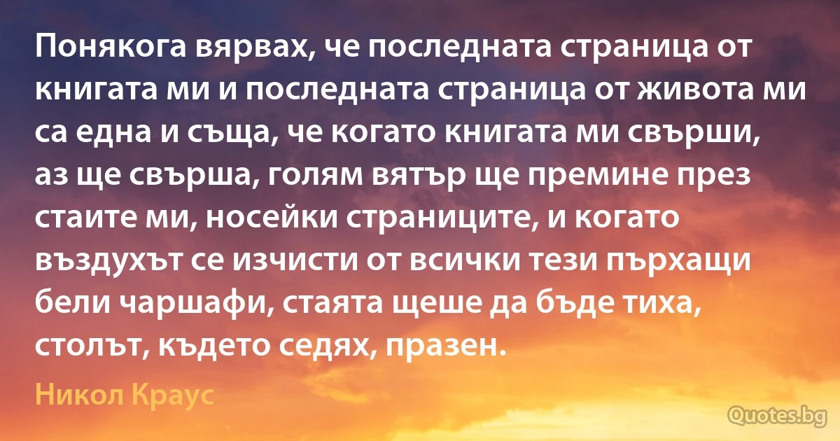 Понякога вярвах, че последната страница от книгата ми и последната страница от живота ми са една и съща, че когато книгата ми свърши, аз ще свърша, голям вятър ще премине през стаите ми, носейки страниците, и когато въздухът се изчисти от всички тези пърхащи бели чаршафи, стаята щеше да бъде тиха, столът, където седях, празен. (Никол Краус)