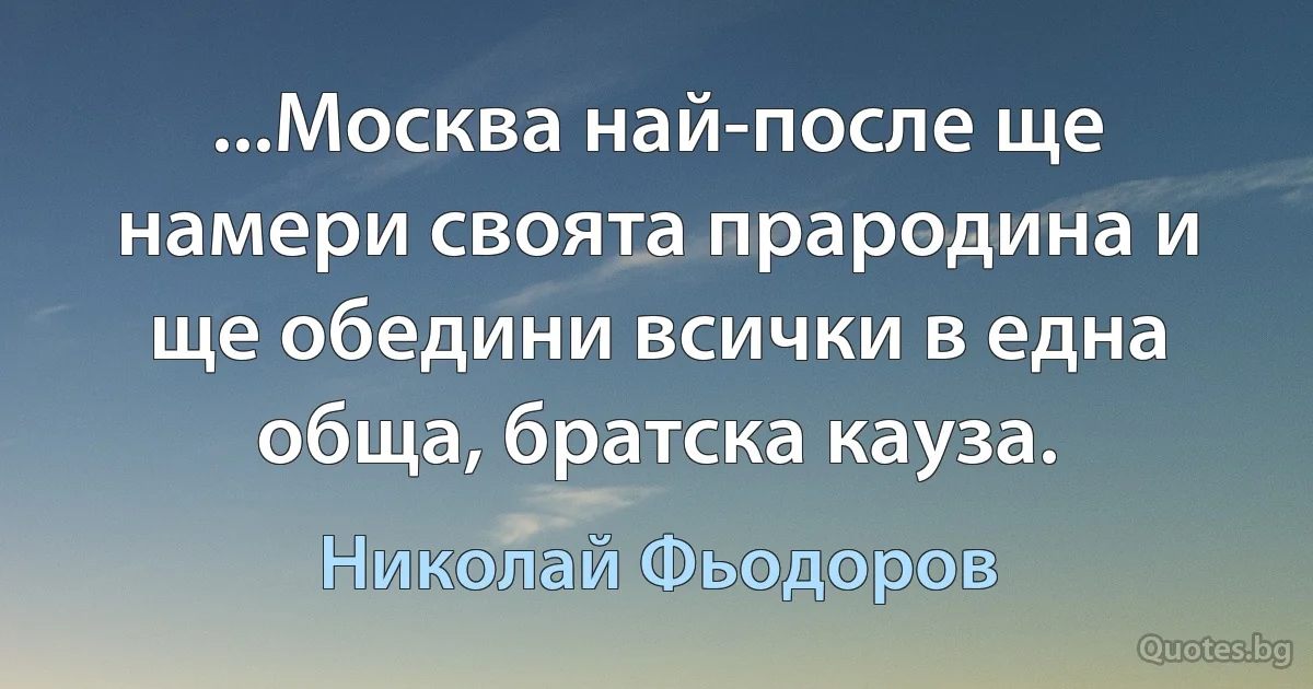 ...Москва най-после ще намери своята прародина и ще обедини всички в една обща, братска кауза. (Николай Фьодоров)