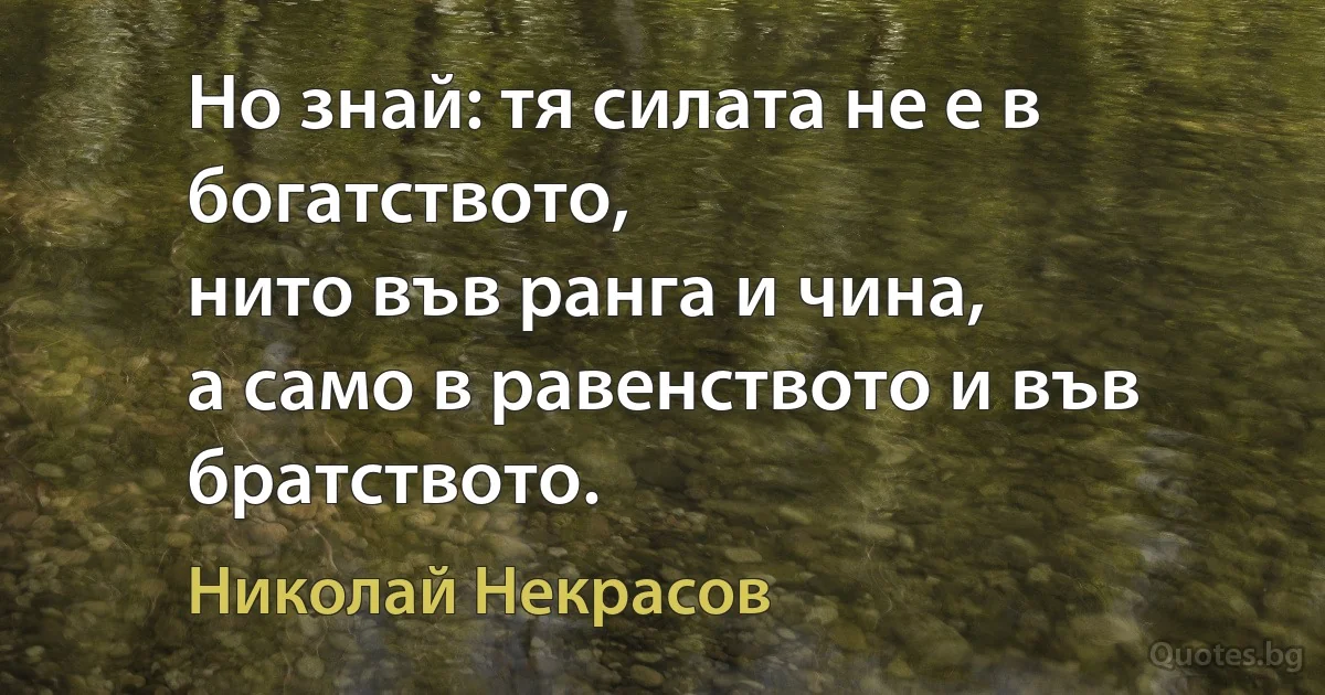 Но знай: тя силата не е в богатството,
нито във ранга и чина,
а само в равенството и във братството. (Николай Некрасов)